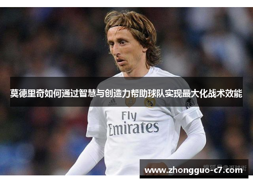 莫德里奇如何通过智慧与创造力帮助球队实现最大化战术效能 莫德里奇如何通过智慧与创造力帮助球队实现最大化战术效能