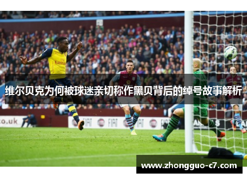 维尔贝克为何被球迷亲切称作黑贝背后的绰号故事解析 维尔贝克为何被球迷亲切称作黑贝背后的绰号故事解析