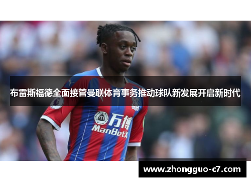 布雷斯福德全面接管曼联体育事务推动球队新发展开启新时代