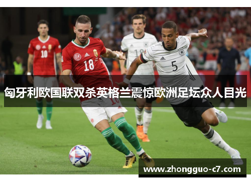 匈牙利欧国联双杀英格兰震惊欧洲足坛众人目光 匈牙利欧国联双杀英格兰震惊欧洲足坛众人目光